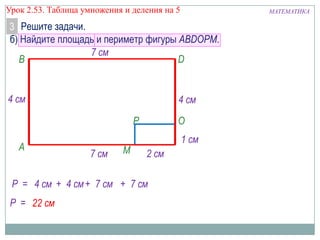 Урок 2.53. Таблица умножения и деления на 5

МАТЕМАТИКА

3 Решите задачи.
б) Найдите площадь и периметр фигуры ABDOPM.
7 см
B
D

4 см

4 см
P

A

7 см

M

O
1 см
2 см

Р = 4 см + 4 см + 7 см + 7 см
Р = 22 см

 