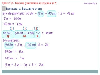 Урок 2.53. Таблица умножения и деления на 5

4 Вычислите. Выразите ответ
а) в дециметрах: 56 дм – (2 м – 40 см) : 2 = 48 дм
2 м = 20 дм
40 см = 4 дм
3

1

2

56 дм – (20 дм – 4 дм) : 2 = 48 дм
16
8
48
б) в метрах:
(60 дм + 3 м – 100 см) : 4 = 2м
60 дм = 6 м
100 см = 1 м

(6 м + 3 м – 1м) : 4 = 2 м

МАТЕМАТИКА

 