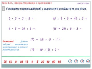 Урок 2.53. Таблица умножения и деления на 5

МАТЕМАТИКА

2 Установите порядок действий в выражениях и найдите их значения.
5 ∙ 5 + 3 ∙ 5 =

45 : 9 ∙ 0 + 40 : 5 =

4 ∙ 5 + 30 : 6 =

(16 + 24) : 8 ∙ 3 =

Внимание!
Данное
задание
выполняется
интерактивно в режиме
редактирования.

(70 + 15) – 5 ∙ 1 =
(16 – 40 : 5) : 2 =

 
