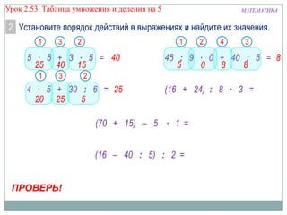 Урок 2.53. Таблица умножения и деления на 5

МАТЕМАТИКА

2 Установите порядок действий в выражениях и найдите их значения.
1

3

2

1

5 ∙ 5 + 3 ∙ 5 = 40
25 40 15
1

3

4

3

45 : 9 ∙ 0 + 40 : 5 = 8
5
0
8
8

2

4 ∙ 5 + 30 : 6 = 25
20 25
5

(16 + 24) : 8 ∙ 3 =

(70 + 15) – 5 ∙ 1 =
(16 – 40 : 5) : 2 =
ПРОВЕРЬ!

2

 