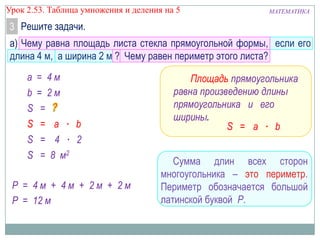 Урок 2.53. Таблица умножения и деления на 5

МАТЕМАТИКА

3 Решите задачи.
а) Чему равна площадь листа стекла прямоугольной формы, если его
длина 4 м, а ширина 2 м ? Чему равен периметр этого листа?
а
b
S
S
S
S

= 4м
= 2м
=
= a ∙ b
= 4 ∙ 2
= 8 м2

Р = 4м + 4м + 2м + 2м
Р = 12 м

Площадь прямоугольника
равна произведению длины
прямоугольника и его
ширины.
S = a ∙ b
Сумма длин всех сторон
многоугольника – это периметр.
Периметр обозначается большой
латинской буквой Р.

 