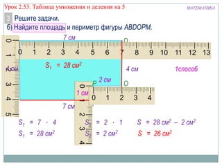 Урок 2.53. Таблица умножения и деления на 5

МАТЕМАТИКА

3 Решите задачи.
б) Найдите площадь и периметр фигуры ABDOPM.
7 см
B
D

4 см

S1 = 28 см2

4 см

1способ

2 см
P
O
1 см S2 = 2 см2
M
7 см

A
S1 = 7 ∙ 4

S2 = 2 ∙ 1

S = 28 см2 – 2 см2

S1 = 28 см2

S2 = 2 см2

S = 26 см2

 