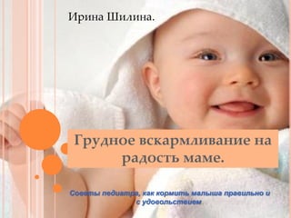 Ирина Шилина.

Грудное вскармливание на
радость маме.
Советы педиатра, как кормить малыша правильно и
с удовольствием.

 
