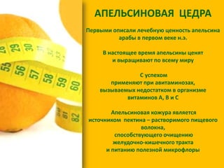 АПЕЛЬСИНОВАЯ ЦЕДРА
Первыми описали лечебную ценность апельсина
арабы в первом веке н.э.
В настоящее время апельсины ценят
и выращивают по всему миру

С успехом
применяют при авитаминозах,
вызываемых недостатком в организме
витаминов А, В и С
Апельсиновая кожура является
источником пектина – растворимого пищевого
волокна,
способствующего очищению
желудочно-кишечного тракта
и питанию полезной микрофлоры

 