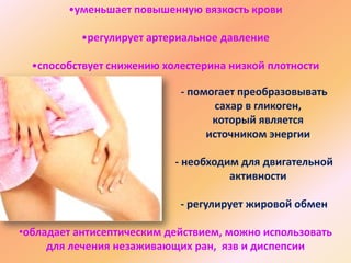 •уменьшает повышенную вязкость крови
•регулирует артериальное давление
•способствует снижению холестерина низкой плотности
- помогает преобразовывать
сахар в гликоген,
который является
источником энергии
- необходим для двигательной
активности
- регулирует жировой обмен

•обладает антисептическим действием, можно использовать
для лечения незаживающих ран, язв и диспепсии

 