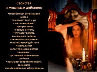 Свойства
и механизм действия:
•способствует регенерации
клеток
•оживляет тело и ум
• восстанавливает
центральную
нервную систему
•улучшает память
и повышает либидо
•оказывает умеренное
гипотензивное действие
•нормализует
холестериновый обмен
•проявляет
противовоспалительные
свойства
•повышает сопротивляемость
организма
к инфекционным заболеваниям

 