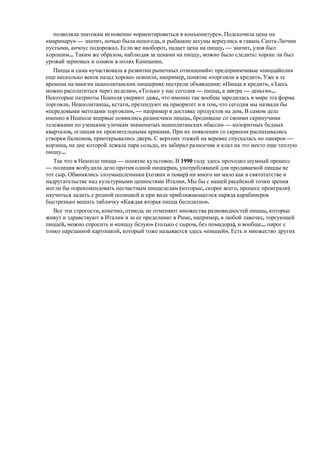 позволяла знатокам мгновенно «ориентироваться в конъюнктуре». Подскочила цена на
«маринару» — значит, ночью была непогода, и рыбацкие шхуны вернулись в гавань Санта-Лючии
пустыми, анчоус подорожал. Если же наоборот, падает цена на пиццу, — значит, улов был
хорошим... Таким же образом, наблюдая за ценами на пиццу, можно было следить: хорош ли был
урожай зерновых и оливок в полях Кампании.
Пицца и сама «участвовала в развитии рыночных отношений»: предприимчивые «пиццайоли»
еще несколько веков назад хорошо освоили, например, понятие «торговли в кредит». Уже в те
времена на многих неаполитанских пиццериях пестрели объявления: «Пицца в кредит», «Здесь
можно расплатиться через неделю», «Только у нас сегодня — пицца, а завтра — деньги»...
Некоторые патриоты Неаполя уверяют даже, что именно так вообще зародилась в мире эта форма
торговли. Неаполитанцы, кстати, претендуют на приоритет и в том, что сегодня мы назвали бы
«передовыми методами торговли», — например в доставке продуктов на дом. В самом деле
именно в Неаполе впервые появились разносчики пиццы, бродившие со своими скрипучими
тележками по узеньким улочкам знаменитых неаполитанских «басси» — колоритных бедных
кварталов, оглашая их пронзительными криками. При их появлении со скрипом распахивались
створки балконов, приоткрывались двери. С верхних этажей на веревке спускалась «о панаро» —
корзина, на дне которой лежала пара сольдо, их забирал разносчик и клал на это место еще теплую
пиццу...
Так что в Неаполе пицца — понятие культовое. В 1990 году здесь проходил шумный процесс
— полиция возбудила дело против одной пиццерии, употреблявшей для продаваемой пиццы не
тот сыр. Обвинялись злоумышленники (хозяин и повар) ни много ни мало как в святотатстве и
надругательстве над культурными ценностями Италии. Мы бы с нашей расейской точки зрения
могли бы порекомендовать несчастным пиццеделам (которые, скорее всего, процесс проиграли)
научиться ладить с родной полицией и при виде приближающегося наряда карабинеров
быстренько вешать табличку «Каждая вторая пицца бесплатно».
Все эти строгости, конечно, отнюдь не отменяют множества разновидностей пиццы, которые
живут и здравствуют в Италии и за ее пределами: в Риме, например, в любой лавочке, торгующей
пиццей, можно спросить и «пиццу белую» (только с сыром, без помидора), и вообще... пирог с
тонко нарезанной картошкой, который тоже называется здесь «пиццей». Есть и множество других

 