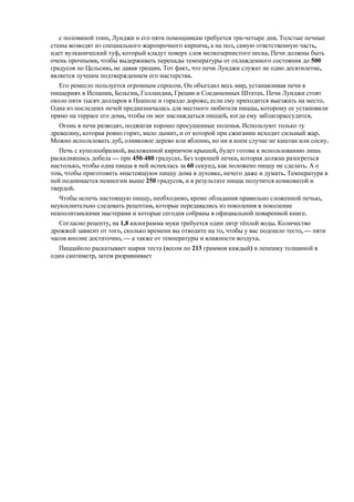 с половиной тонн, Луиджи и его пяти помощникам требуется три-четыре дня. Толстые печные
стены возводят из специального жаропрочного кирпича, а на пол, самую ответственную часть,
идет вулканический туф, который кладут поверх слоя мелкозернистого песка. Печи должны быть
очень прочными, чтобы выдерживать перепады температуры от охлажденного состояния до 500
градусов по Цельсию, не давая трещин. Тот факт, что печи Луиджи служат не одно десятилетие,
является лучшим подтверждением его мастерства.
Его ремесло пользуется огромным спросом. Он объездил весь мир, устанавливая печи в
пиццериях в Испании, Бельгии, Голландии, Греции и Соединенных Штатах. Печи Луиджи стоят
около пяти тысяч долларов в Неаполе и гораздо дороже, если ему приходится выезжать на место.
Одна из последних печей предназначалась для местного любителя пиццы, которому ее установили
прямо на террасе его дома, чтобы он мог наслаждаться пиццей, когда ему заблагорассудится.
Огонь в печи разводят, поджигая хорошо просушенные поленья. Используют только ту
древесину, которая ровно горит, мало дымит, и от которой при сжигании исходит сильный жар.
Можно использовать дуб, оливковое дерево или яблоню, но ни в коем случае не каштан или сосну.
Печь с куполообразной, выложенной кирпичом крышей, будет готова к использованию лишь
раскалившись добела — при 450-480 градусах. Без хорошей печки, которая должна разогреться
настолько, чтобы одна пицца в ней испеклась за 60 секунд, как положено пиццу не сделать. А о
том, чтобы приготовить «настоящую» пиццу дома в духовке, нечего даже и думать. Температура в
ней поднимается немногим выше 250 градусов, и в результате пицца получится комковатой и
твердой.
Чтобы испечь настоящую пиццу, необходимо, кроме обладания правильно сложенной печью,
неукоснительно следовать рецептам, которые передавались из поколения в поколение
неаполитанскими мастерами и которые сегодня собраны в официальной поваренной книге.
Согласно рецепту, на 1,8 килограмма муки требуется один литр тѐплой воды. Количество
дрожжей зависит от того, сколько времени вы отводите на то, чтобы у вас подошло тесто, — пяти
часов вполне достаточно, — а также от температуры и влажности воздуха.
Пиццайоло раскатывает шарик теста (весом по 213 граммов каждый) в лепешку толщиной в
один сантиметр, затем разравнивает

 
