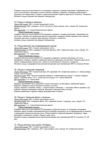 Отварить мясо до полуготовности со специями и нарезать тонкими ломтиками. Сформовать из
теста толстый блин, разложить на него ломтики говядины. Нарезать помидоры кружочками и
разложить их поверх мяса. Смазать сливочным маслом. Поднять края теста. Посолить, поперчить.
Испекать пиццу в духовке при средней температуре.

13. Пицца с мясом и зеленью
Тесто для пиццы: 300 г готового дрожжевого теста.
Начинка пиццы: 200 г говядины, по 50 г репчатого лука и зелени, соль, специи, Юг сливочного
масла.
Для противня: 1 ст. ложка Подсолнечного масла.

Приготовление пиццы
Отварить мясо до полуготовности со специями и нарезать тонкими ломтиками. Сформовать из
теста круг, смазать его сливочным маслом и разложить говядину. Мелко нарезать лук и зелень,
посыпать ими мясо и поднять края лепешки. Посолить, поперчить.
испекать пиццу в духовке при средней температуре.

14. Пицца мясная под помидоровным соусом
Тесто для пиццы: 400 г готового дрожжевого теста.
Начинка пиццы: по 200 г говядины и постной свинины, 250 г томатного соуса, соль, специи, 10 г
сливочного масла.
Для противня: 1 ст. ложка жира.

Приготовление пиццы
Отварить мясо до полуготовности со специями и нарезать тонкими ломтиками. Из теста
сформовать лепешку, смазать сливочным маслом и разложить на нее мясо. Поднять края теста,
полить помидоровным соусом (так, чтобы он не растекался). Посолить, поперчить.
Испекать пиццу в предварительно разогретой духовке при температуре 200°С в течение 25 мин.

15. Пицца с отварной говядиной
Тесто для пиццы: 250 г Пшеничной муки, 25 г дрожжей, 50 г сливочного масла, 2 ч. ложки сахара,
2 яйца, 100 мл молока.
Начинка пиццы: 500 г постной отварной говядины, 4 маринованных огурца, 1 стручок сладкого
перца, 1 вареное яйцо, 1/2 ст. ложки винного уксуса, 4 ст. ложки майонеза.
Для противня: 1 ст. ложка жира.

Приготовление пиццы
Замесить дрожжевое тесто, раскатать в корж и выложить на противень, смазанный жиром.
Нарезать говядину тонкой соломкой и уложить на тесто.
Огурцы нарезать соломкой, перец — полукольцами, помидоры — дольками. Мелко порубить лук.
Смешать овощи и приправить уксусом. Выложить овощную смесь на мясо.
Смазать майонезом. Украсить сверху дольками яйца и запечь.

16. Пицца с говяжьим филе и печенью
Тесто для пиццы: 400 г готового дрожжевого теста.
Начинка пиццы: 300 г говяжьего филе, 100 г говяжьей печени, 1 морковь, соль, специи, 10 г
сливочного масла.
Для противня: 1 ст. ложка Подсолнечного масла.

Приготовление пиццы
Отварить мясо до полуготовности со специями и отдельно печень: со специями и морковью.
Нарезать филе тонкими ломтиками большого размера, разложить их на сформованном в лепешку
и смазанном сливочным маслом тесте. Печень вместе с вареной морковью провернуть через
мясорубку и разложить на мясо. Поднять края теста.
Испекать пиццу в предварительно разогретой духовке при температуре 200°С в течение 15—20
мин.

17. Пицца мясная под сыром «Рокфор»
Тесто для пиццы: 300 г готового дрожжевого теста.
Начинка пиццы: 200 г говядины, 100 г сыра рокфор, соль, специи, 10 г сливочного масла.

 