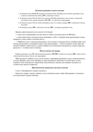 Основные рецепты слоеного теста:
1. 2 стакана муки, 0,5-0,75 стакана холодной воды, 1/2 яйца или желток, щепотка соли,
немного лимонной кислоты, 250 г сливочного масла.
2. 2 стакана муки, 2/3 ст.воды или молока, 1/2 яйца, щепотка соли, немного лимонной
кислоты, 1 ст. ложка коньяка, 125-150 г сл. масла или маргарина.
3. 2 стакана муки, 1/2 ст. воды, щепотка соли, 1 ч. ложка сахара, 200 г сливочного масла,
кислота.
4. 2 стакана муки, 200 г сливочного масла, 200 г сметаны, щепотка соли.
Процесс приготовления теста состоит из 3 стадий:
— замес теста: вымешивают все без масла и ставят в холодное место на 30 минут
— подготовка масла: холодное масло смешивают с 2-3 ст. ложками муки, раскатывают в виде
квадрата и, тоже, ставят в холодное место
— обработка теста с маслом: раскатывают тесто, кладут в середину масло, загибают края теста
внутрь, раскатывают, складывают вдвое, опять раскатывают — пока' не надоест. Более простой
способ: порубать ножом масло с мукой, добавить все компоненты, размешать, сложить пару раз,
раскатать — и можно класть начинку.

Мягкое тесто для пиццы
2 яйца, щепотку соли, 50 г дрожжей развести в 250-300 мл теплого молока, 400 г муки и 4 ст.
ложки растопленного масла или маргарина.
Яйца растереть, добавить соль, потом молоко с дрожжами, размешать, муку, снова размешать,
и потом добавить масло или маргарин, и опять размешать. Поставить в теплое место и дать
подойти. Тесто получается в сыром виде очень мягким и липким, зато хорошо подходит и в
готовом виде мягкое и пористое.

Приготовление творожно-масляного теста
Слить с обезжиренного творога жидкость.
Поместить творог в миску, добавить соль, оливковое масло и яйцо. Вымешивать с помощью
тестомесильных насадок миксера.

 