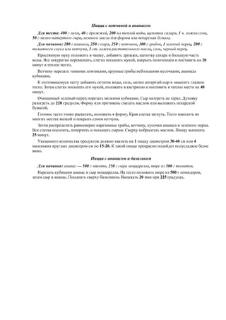 Пицца с ветчиной и ананасом
Для теста: 400 г муки, 40 г дрожжей, 200 мл теплой воды, щепотка сахара, 1 ч. ложка соли,
50 г мелко натертого сыра, немного масла для формы или пекарская бумага.
Для начинки: 280 г ананаса, 250 г сыра, 250 г ветчины, 300 г грибов, 1 зеленый перец, 200 г
томатного соуса или кетчупа, 3 ст. ложки растительного масла, соль, черный перец.
Просеянную муку положить в чашку, добавить дрожжи, щепотку сахара и большую часть
воды. Все аккуратно перемешать, слегка посыпать мукой, накрыть полотенцем и поставить на 20
минут в теплое место.
Ветчину нарезать тонкими ломтиками, крупные грибы небольшими кусочками, ананасы
кубиками.
К отстоявшемуся тесту добавить остаток воды, соль, мелко натертый сыр и замесить гладкое
тесто. Затем слегка посыпать его мукой, положить в кастрюлю и поставить в теплое место на 40
минут.
Очищенный зеленый перец порезать мелкими кубиками. Сыр натереть на терке. Духовку
разогреть до 220 градусов. Форму или противень смазать маслом или выложить пекарской
бумагой.
Готовое тесто тонко раскатать, положить в форму. Края слегка загнуть. Тесто наколоть во
многих местах вилкой и покрыть слоем кетчупа.
Затем распределить равномерно нарезанные грибы, ветчину, кусочки ананаса и зеленого перца.
Все слегка посолить, поперчить и посыпать сыром. Сверху побрызгать маслом. Пиццу выпекать
25 минут.
Указанного количества продуктов должно хватить на 1 пиццу диаметром 30-40 см или 4
маленьких круглых диаметром см по 15-20. К такой пицце прекрасно подойдет полусладкое белое
вино.

Пицца с ананасом и базиликом
Для начинки: ананас — 500 г мякоти, 250 г сыра моццарелла, пюре из 500 г томатов.
Нарезать кубиками ананас и сыр моццарелла. На тесто положить пюре из 500 г помидоров,
затем сыр и ананас. Посыпать сверху базиликом. Выпекать 20 мин при 225 градусах.

 