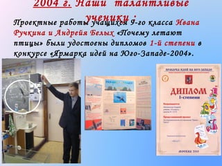 2004 г. Наши талантливые
ученики 9-го класса Ивана
:
Проектные работы учащихся
Ручкина и Андрейя Белых «Почему летают
птицы» были удостоены дипломов 1-й степени в
конкурсе «Ярмарка идей на Юго-Западе-2004».

 