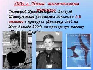 2004 г. Наши талантливые
ученики:
Дмитрий Краснопевцев и Алексей
Шапкин были удостоены дипломов 1-й
степени в конкурсе «Ярмарка идей на
Юго-Западе-2004» за проектную работу
«Подводный кайт»

 