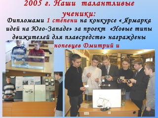 2005 г. Наши талантливые
ученики:

Дипломами 1 степени на конкурсе « Ярмарка
идей на Юго-Западе» за проект «Новые типы
движителей для плавсредств» награждены
Краснопевцев Дмитрий и
Журавлев Евгений

 