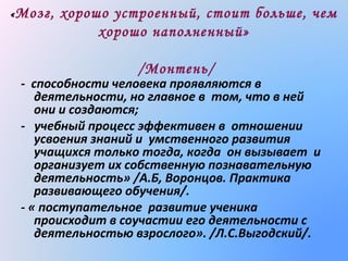 « Мозг,

хорошо устроенный, стоит больше, чем
хорошо наполненный»
/Монтень/

- способности человека проявляются в
деятельности, но главное в том, что в ней
они и создаются;
- учебный процесс эффективен в отношении
усвоения знаний и умственного развития
учащихся только тогда, когда он вызывает и
организует их собственную познавательную
деятельность» /А.Б, Воронцов. Практика
развивающего обучения/.
- « поступательное развитие ученика
происходит в соучастии его деятельности с
деятельностью взрослого». /Л.С.Выгодский/.

 