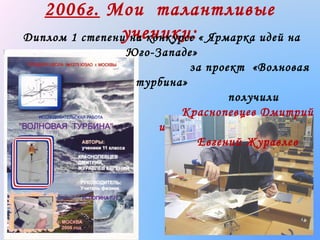 2006г. Мои талантливые
ученики:
Диплом 1 степени на конкурсе « Ярмарка идей на
Юго-Западе»
за проект «Волновая
турбина»
получили
Краснопевцев Дмитрий
и
Евгений Журавлев

 