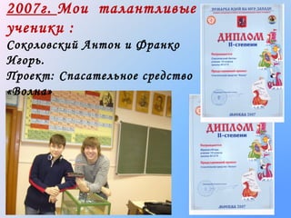 2007г. Мои талантливые
ученики :
Соколовский Антон и Франко
Игорь.
Проект: Спасательное средство
«Волна»

 