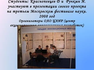 Студенты: Краснопевцев Д и Ручкмн И.
участвуют в презентации своего проекта
на третьем Московском фестивале науки.
2008 год
Организаторы ОАО ЦАИР (центр
акционирования инновационных разработок)

 