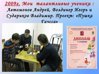 2009г. Мои талантливые ученики :
Автомонов Андрей, Волдинер Игорь и
Судариков Владимир. Проект: «Пушка
Гаусса»

 