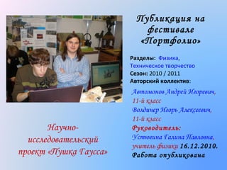 Публикация на
фестивале
«Портфолио »
Разделы: Физика,
Техническое творчество
Сезон: 2010 / 2011
Авторский коллектив:

Научноисследовательский
проект «Пушка Гаусса»

Автомонов Андрей Игоревич,
11-й класс
Волдинер Игорь Алексеевич,
11-й класс
Руководитель:
Устюгина Галина Павловна,
учитель физики 16.12.2010.
Работа опубликована

 