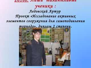 2010г. Наши талантливые
ученики :
Ледовский Артур
Проект «Исследование активных
элементов сооружения для самоподавления
торнадо», диплом 2 степени .

 