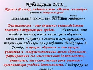 Публикации 2011:
Журнал Физика, издательство «Первое сентября».
фестиваль «Открытый урок»

Статья
опубликована
«ДЕЯТЕЛЬНЫЙ ПОДХОД ПРИ ОБУЧЕНИИ ФИЗИКЕ»
19.05.2011

Деятельность - это активное взаимодействие
человека с окружающей средой.
Учитывая, что
«среда развития, в том числе среда обучения,
вносит свои поправки в генетическую программу,
полученную ребенком при рождении » (В.Мункал, Л.
Сквайр), а процесс обучения – это процесс
развития и совершенствования мозга обучаемого,
формировании его мыслительной деятельности,понимаешь, насколько велика роль учителя организатора учебной деятельности. ( выдержка из

 
