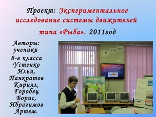 Проект: Экспериментальное
исследование системы движителей
типа «Рыба». 2011год
Авторы:
ученики
8-в класса
Устенко
Илья,
Панкратов
Кирилл,
Горобец
Борис,
Ибрагимов
Артем.

 