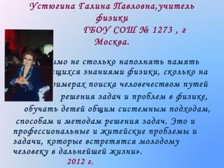 Устюгина Галина Павловна,учитель
физики
ГБОУ СОШ № 1273 , г
Москва.
«Необходимо не столько наполнять память
учащихся знаниями физики, сколько на
примерах поиска человечеством путей
решения задач и проблем в физике,
обучать детей общим системным подходам,
способам и методам решения задач. Это и
профессиональные и житейские проблемы и
задачи, которые встретятся молодому
человеку в дальнейшей жизни».
2012 г.

 