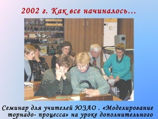 2002 г. Как все начиналось…

Семинар для учителей ЮЗАО . «Моделирование
торнадо- процесса» на уроке дополнительного

 