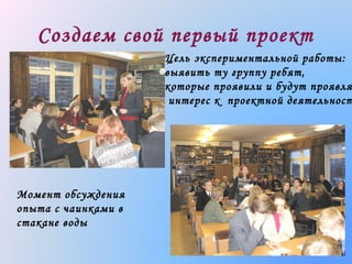 Создаем свой первый проект

Цель экспериментальной работы:
выявить ту группу ребят,
которые проявили и будут проявля
интерес к проектной деятельност

Момент обсуждения
опыта с чаинками в
стакане воды

 