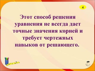 4

Этот способ решения
уравнения не всегда дает
точные значения корней и
требует чертежных
навыков от решающего.

 