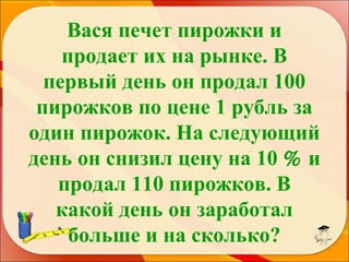 Вася печет пирожки и
продает их на рынке. В
первый день он продал 100
пирожков по цене 1 рубль за
один пирожок. На следующий
день он снизил цену на 10 % и
продал 110 пирожков. В
какой день он заработал
больше и на сколько?

 