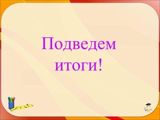 Подведем
итоги!

 