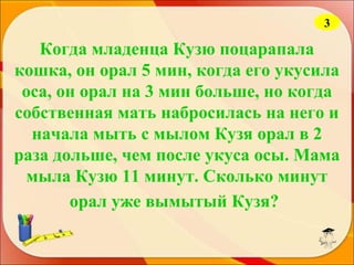 3

Когда младенца Кузю поцарапала
кошка, он орал 5 мин, когда его укусила
оса, он орал на 3 мин больше, но когда
собственная мать набросилась на него и
начала мыть с мылом Кузя орал в 2
раза дольше, чем после укуса осы. Мама
мыла Кузю 11 минут. Сколько минут
орал уже вымытый Кузя?

 
