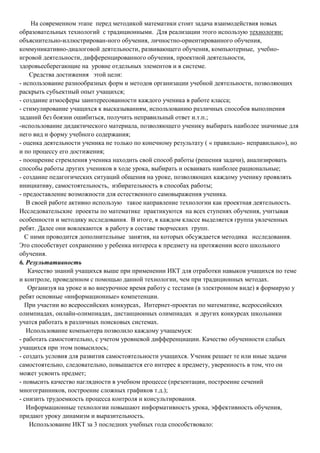 На современном этапе перед методикой математики стоит задача взаимодействия новых
образовательных технологий с традиционными. Для реализации этого использую технологии:
объяснительно-иллюстрирован-ного обучения, личностно-ориентированного обучения,
коммуникативно-диалоговой деятельности, развивающего обучения, компьютерные, учебноигровой деятельности, дифференцированного обучения, проектной деятельности,
здоровьесберегающие на уровне отдельных элементов и в системе.
Средства достижения этой цели:
- использование разнообразных форм и методов организации учебной деятельности, позволяющих
раскрыть субъектный опыт учащихся;
- создание атмосферы заинтересованности каждого ученика в работе класса;
- стимулирование учащихся к высказываниям, использованию различных способов выполнения
заданий без боязни ошибиться, получить неправильный ответ и.т.п.;
-использование дидактического материала, позволяющего ученику выбирать наиболее значимые для
него вид и форму учебного содержания;
- оценка деятельности ученика не только по конечному результату ( « правильно- неправильно»), но
и по процессу его достижения;
- поощрение стремления ученика находить свой способ работы (решения задачи), анализировать
способы работы других учеников в ходе урока, выбирать и осваивать наиболее рациональные;
- создание педагогических ситуаций общения на уроке, позволяющих каждому ученику проявлять
инициативу, самостоятельность, избирательность в способах работы;
- предоставление возможности для естественного самовыражения ученика.
В своей работе активно использую такое направление технологии как проектная деятельность.
Исследовательские проекты по математике практикуются на всех ступенях обучения, учитывая
особенности и методику исследования. В итоге, в каждом классе выделяется группа увлеченных
ребят. Далее они вовлекаются в работу в составе творческих групп.
С ними проводится дополнительные занятия, на которых обсуждается методика исследования.
Это способствует сохранению у ребенка интереса к предмету на протяжении всего школьного
обучения.
6. Результативность
Качество знаний учащихся выше при применении ИКТ для отработки навыков учащихся по теме
и контроле, проведенном с помощью данной технологии, чем при традиционных методах.
Организуя на уроке и во внеурочное время работу с тестами (в электронном виде) я формирую у
ребят основные «информационные» компетенции.
При участии во всероссийских конкурсах, Интернет-проектах по математике, всероссийских
олимпиадах, онлайн-олимпиадах, дистанционных олимпиадах и других конкурсах школьники
учатся работать в различных поисковых системах.
Использование компьютера позволило каждому учащемуся:
- работать самостоятельно, с учетом уровневой дифференциации. Качество обученности слабых
учащихся при этом повысилось;
- создать условия для развития самостоятельности учащихся. Ученик решает те или иные задачи
самостоятельно, следовательно, повышается его интерес к предмету, уверенность в том, что он
может усвоить предмет;
- повысить качество наглядности в учебном процессе (презентации, построение сечений
многогранников, построение сложных графиков т.д.);
- снизить трудоемкость процесса контроля и консультирования.
Информационные технологии повышают информативность урока, эффективность обучения,
придают уроку динамизм и выразительность.
Использование ИКТ за 3 последних учебных года способствовало:

 