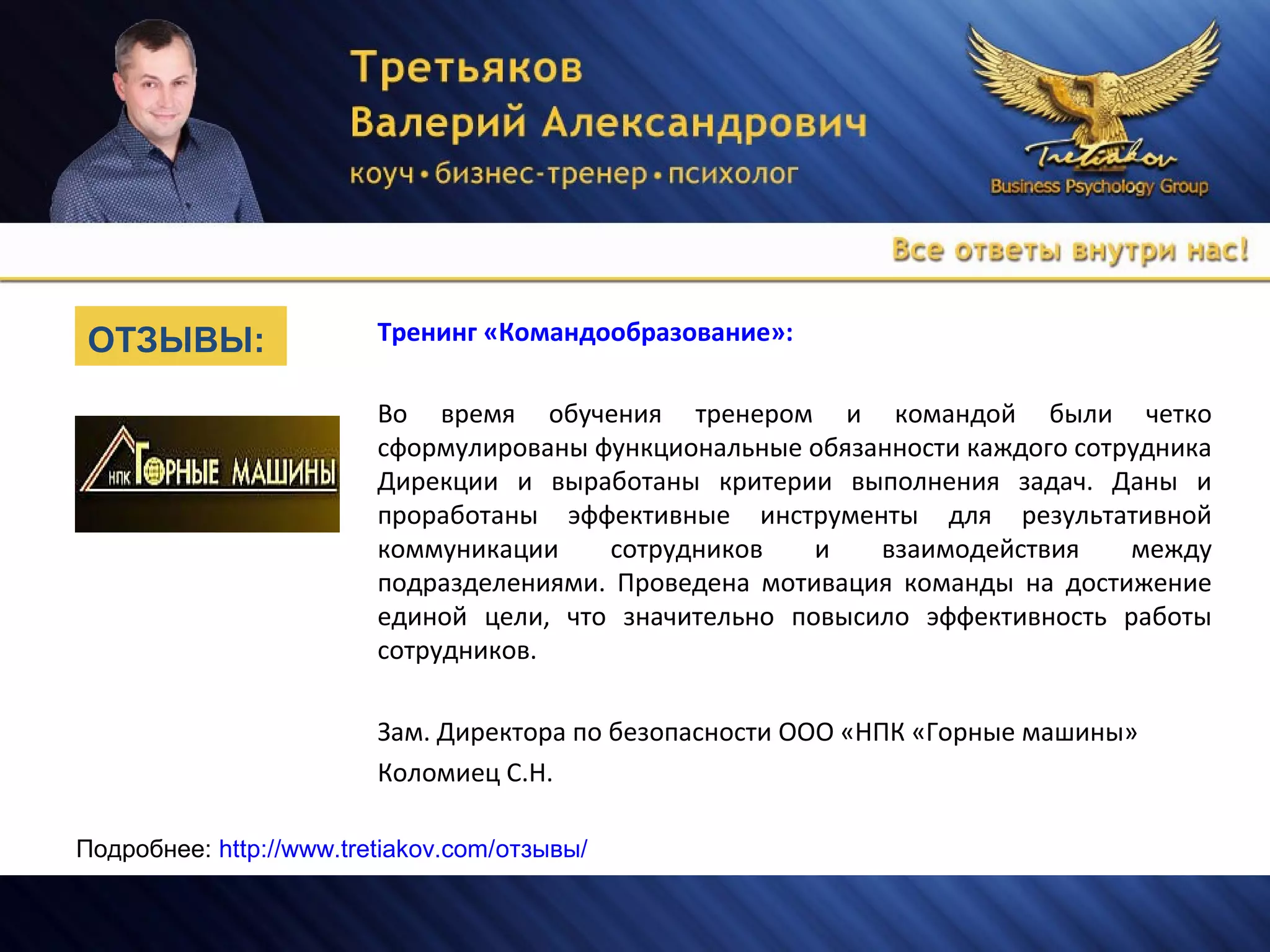 Тренинг «Командообразование»:
Во время обучения тренером и командой были четко
сформулированы функциональные обязанности каждого сотрудника
Дирекции и выработаны критерии выполнения задач. Даны и
проработаны эффективные инструменты для результативной
коммуникации сотрудников и взаимодействия между
подразделениями. Проведена мотивация команды на достижение
единой цели, что значительно повысило эффективность работы
сотрудников.
Зам. Директора по безопасности ООО «НПК «Горные машины»
Коломиец С.Н.
Подробнее: http://www.tretiakov.com/отзывы/
ОТЗЫВЫ:
 
