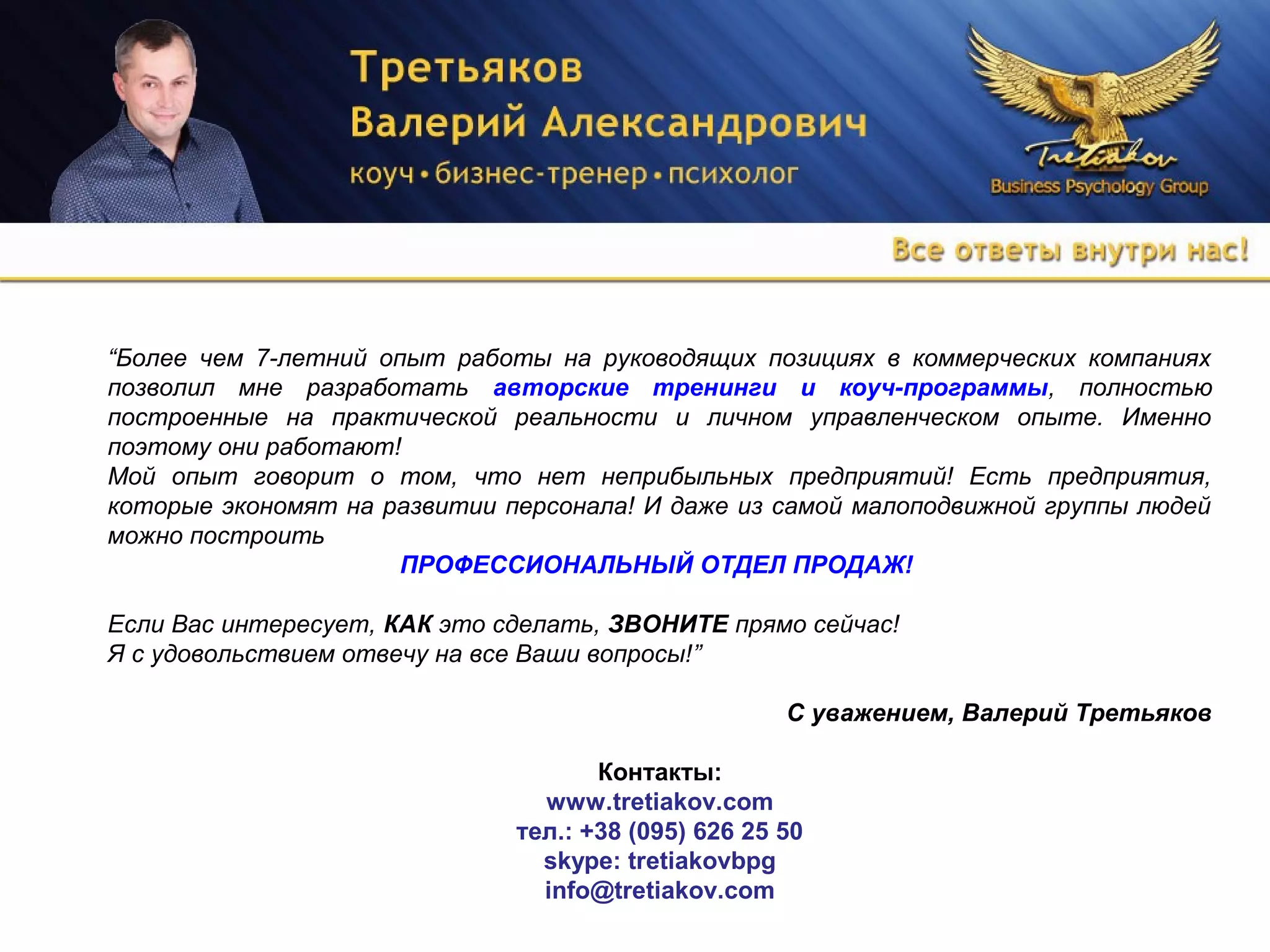 “Более чем 7-летний опыт работы на руководящих позициях в коммерческих компаниях
позволил мне разработать авторские тренинги и коуч-программы, полностью
построенные на практической реальности и личном управленческом опыте. Именно
поэтому они работают!
Мой опыт говорит о том, что нет неприбыльных предприятий! Есть предприятия,
которые экономят на развитии персонала! И даже из самой малоподвижной группы людей
можно построить
ПРОФЕССИОНАЛЬНЫЙ ОТДЕЛ ПРОДАЖ!
Если Вас интересует, КАК это сделать, ЗВОНИТЕ прямо сейчас!
Я с удовольствием отвечу на все Ваши вопросы!”
С уважением, Валерий Третьяков
Контакты:
www.tretiakov.com
тел.: +38 (095) 626 25 50
skype: tretiakovbpg
info@tretiakov.com
 