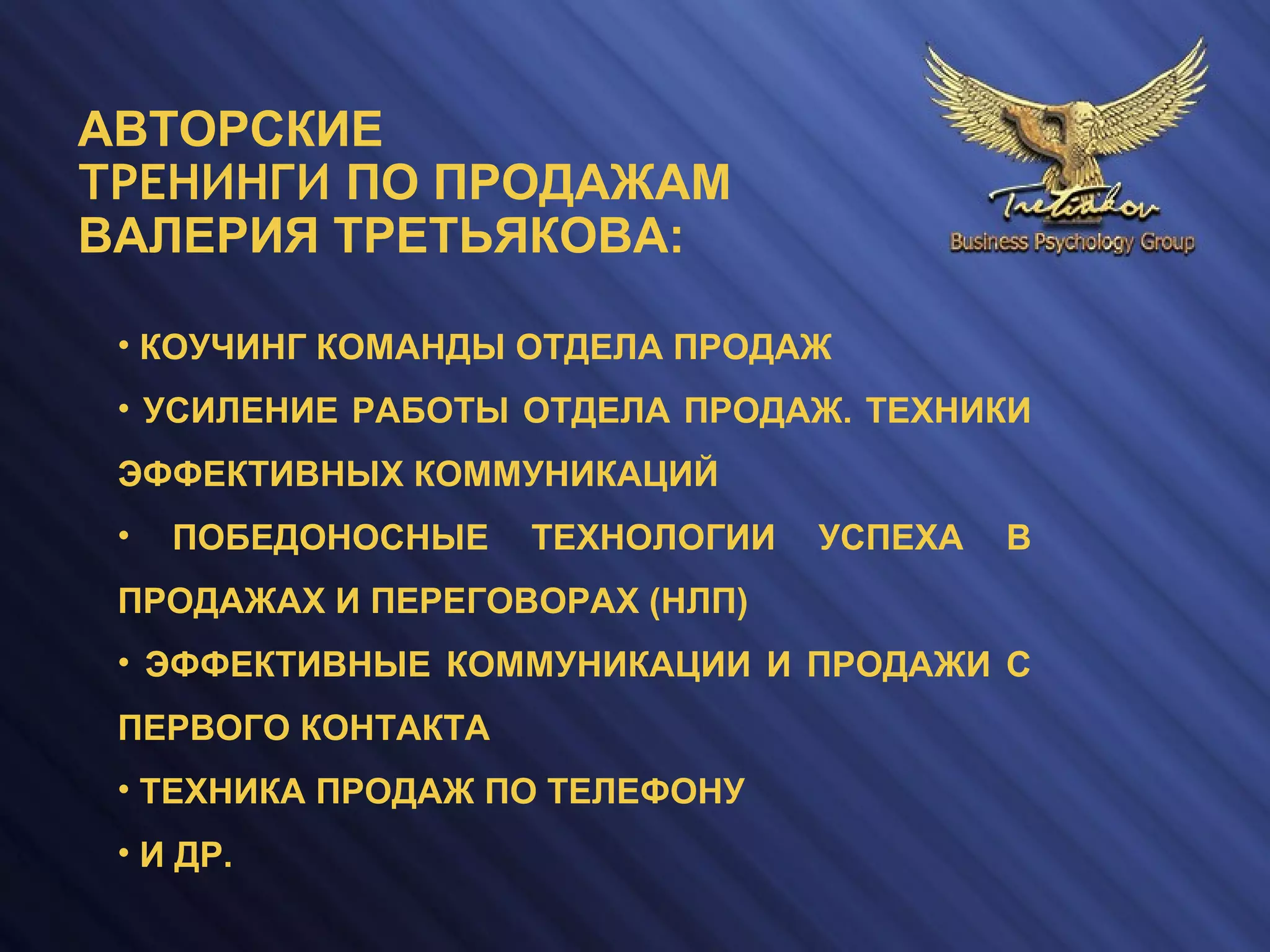 • КОУЧИНГ КОМАНДЫ ОТДЕЛА ПРОДАЖ
• УСИЛЕНИЕ РАБОТЫ ОТДЕЛА ПРОДАЖ. ТЕХНИКИ
ЭФФЕКТИВНЫХ КОММУНИКАЦИЙ
• ПОБЕДОНОСНЫЕ ТЕХНОЛОГИИ УСПЕХА В
ПРОДАЖАХ И ПЕРЕГОВОРАХ (НЛП)
• ЭФФЕКТИВНЫЕ КОММУНИКАЦИИ И ПРОДАЖИ С
ПЕРВОГО КОНТАКТА
• ТЕХНИКА ПРОДАЖ ПО ТЕЛЕФОНУ
• И ДР.
АВТОРСКИЕ
ТРЕНИНГИ ПО ПРОДАЖАМ
ВАЛЕРИЯ ТРЕТЬЯКОВА:
 