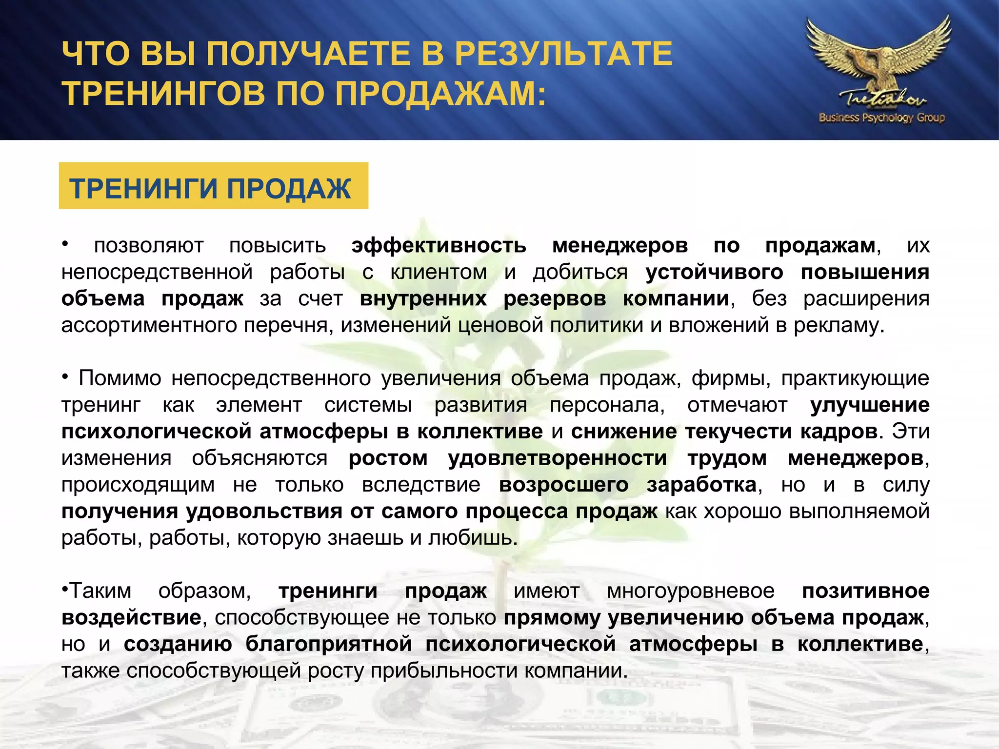 ЧТО ВЫ ПОЛУЧАЕТЕ В РЕЗУЛЬТАТЕ
ТРЕНИНГОВ ПО ПРОДАЖАМ:
• позволяют повысить эффективность менеджеров по продажам, их
непосредственной работы с клиентом и добиться устойчивого повышения
объема продаж за счет внутренних резервов компании, без расширения
ассортиментного перечня, изменений ценовой политики и вложений в рекламу.
• Помимо непосредственного увеличения объема продаж, фирмы, практикующие
тренинг как элемент системы развития персонала, отмечают улучшение
психологической атмосферы в коллективе и снижение текучести кадров. Эти
изменения объясняются ростом удовлетворенности трудом менеджеров,
происходящим не только вследствие возросшего заработка, но и в силу
получения удовольствия от самого процесса продаж как хорошо выполняемой
работы, работы, которую знаешь и любишь.
•Таким образом, тренинги продаж имеют многоуровневое позитивное
воздействие, способствующее не только прямому увеличению объема продаж,
но и созданию благоприятной психологической атмосферы в коллективе,
также способствующей росту прибыльности компании.
ТРЕНИНГИ ПРОДАЖ
 