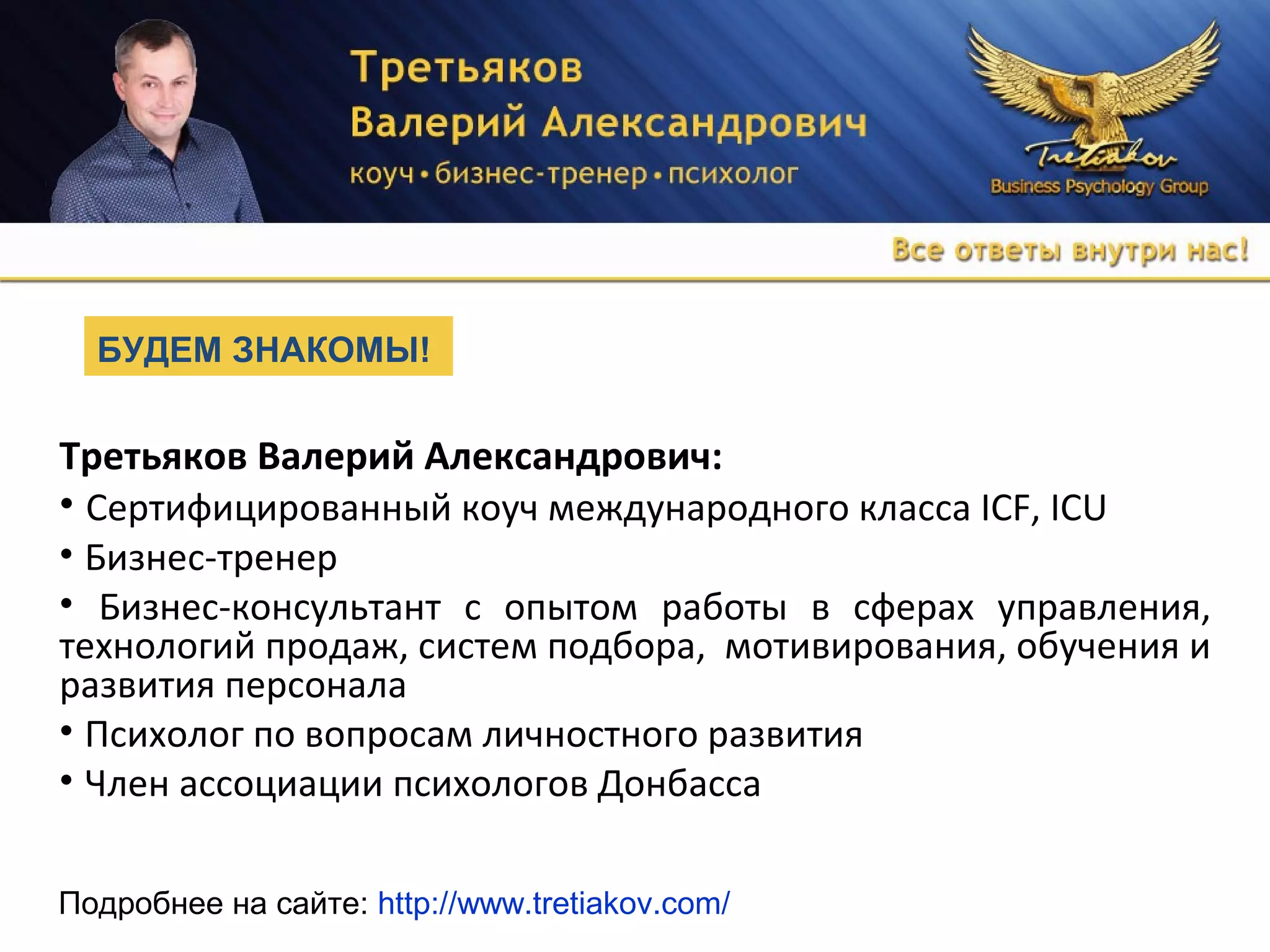 Третьяков Валерий Александрович:
• Сертифицированный коуч международного класса ICF, ICU
• Бизнес-тренер
• Бизнес-консультант с опытом работы в сферах управления,
технологий продаж, систем подбора, мотивирования, обучения и
развития персонала
• Психолог по вопросам личностного развития
• Член ассоциации психологов Донбасса
БУДЕМ ЗНАКОМЫ!
Подробнее на сайте: http://www.tretiakov.com/
 