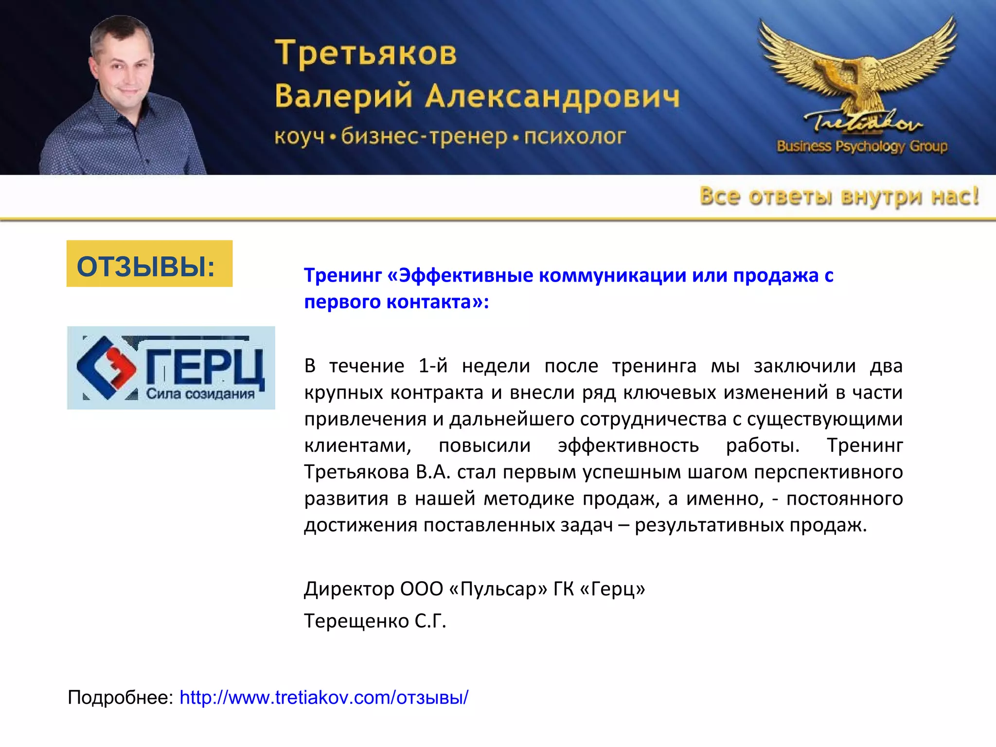 Тренинг «Эффективные коммуникации или продажа с
первого контакта»:
В течение 1-й недели после тренинга мы заключили два
крупных контракта и внесли ряд ключевых изменений в части
привлечения и дальнейшего сотрудничества с существующими
клиентами, повысили эффективность работы. Тренинг
Третьякова В.А. стал первым успешным шагом перспективного
развития в нашей методике продаж, а именно, - постоянного
достижения поставленных задач – результативных продаж.
Директор ООО «Пульсар» ГК «Герц»
Терещенко С.Г.
Подробнее: http://www.tretiakov.com/отзывы/
ОТЗЫВЫ:
 
