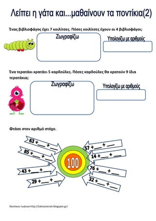 Ένασ βιβλιοφάγοσ ζχει 7 κοιλίτςεσ. Πόςεσ κοιλίτςεσ ζχουν οι 4 βιβλιοφάγοι;

Ένα τερατάκι κρατάει 5 καρδοφλεσ. Πόςεσ καρδοφλεσ κα κρατοφν 9 ίδια
τερατάκια;

Φτάςε ςτον αρικμό ςτόχο.

Χατςίκου Ιωάννα http://taksiasterati.blogspot.gr/

 