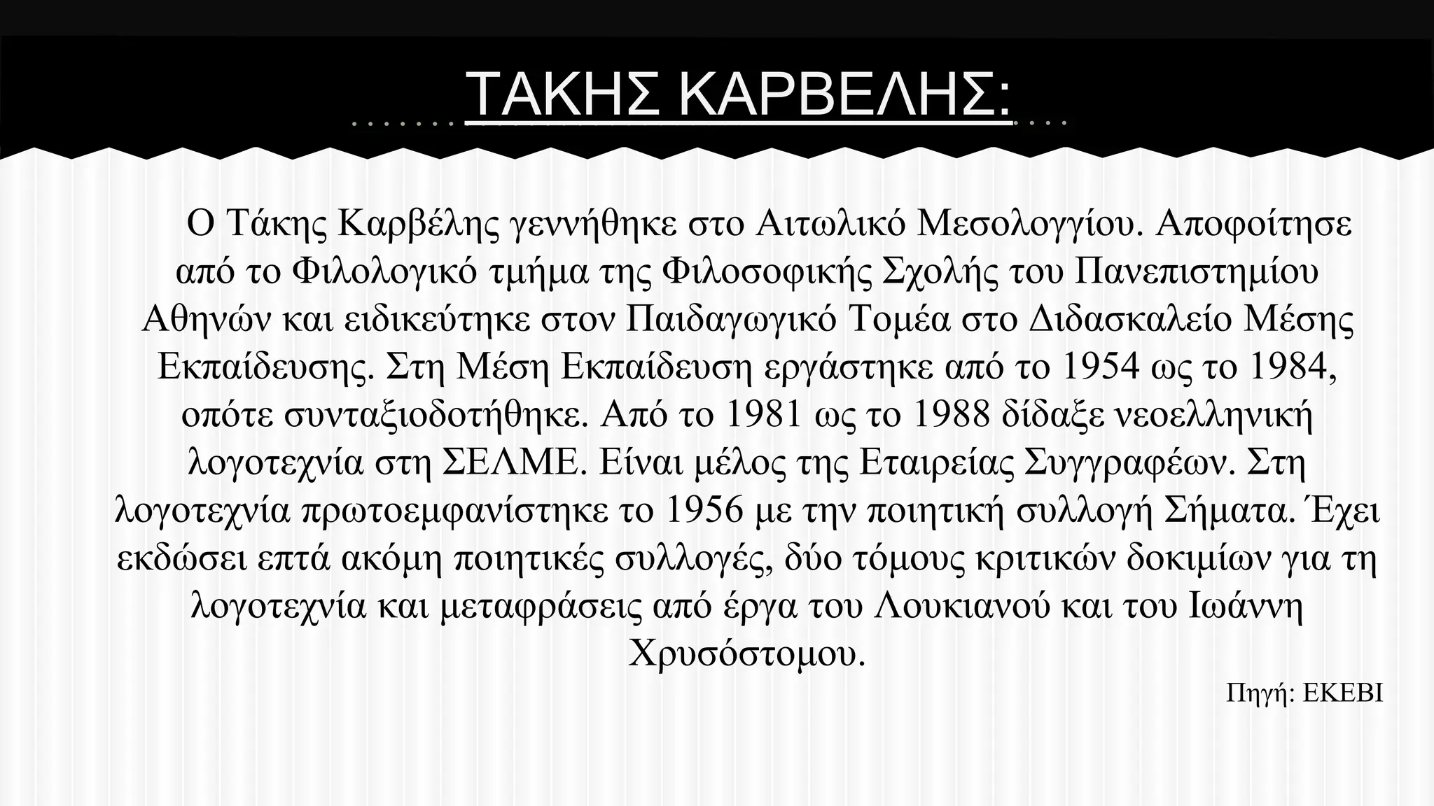 ΣΑΚΖ΢ ΚΑΡΒΔΛΖ΢:
Ο Σάθεο Καξβέιεο γελλήζεθε ζην Αηησιηθό Μεζνινγγίνπ. Απνθνίηεζε
από ην Φηινινγηθό ηκήκα ηεο Φηινζνθηθήο ΢ρνιήο ηνπ Παλεπηζηεκίνπ
Αζελώλ θαη εηδηθεύηεθε ζηνλ Παηδαγσγηθό Σνκέα ζην Γηδαζθαιείν Μέζεο
Δθπαίδεπζεο. ΢ηε Μέζε Δθπαίδεπζε εξγάζηεθε από ην 1954 σο ην 1984,
νπόηε ζπληαμηνδνηήζεθε. Από ην 1981 σο ην 1988 δίδαμε λενειιεληθή
ινγνηερλία ζηε ΢ΔΛΜΔ. Δίλαη κέινο ηεο Δηαηξείαο ΢πγγξαθέσλ. ΢ηε
ινγνηερλία πξσηνεκθαλίζηεθε ην 1956 κε ηελ πνηεηηθή ζπιινγή ΢ήκαηα. Έρεη
εθδώζεη επηά αθόκε πνηεηηθέο ζπιινγέο, δύν ηόκνπο θξηηηθώλ δνθηκίσλ γηα ηε
ινγνηερλία θαη κεηαθξάζεηο από έξγα ηνπ Λνπθηαλνύ θαη ηνπ Ησάλλε
Υξπζόζηνκνπ.
Πεγή: ΔΚΔΒΗ

 