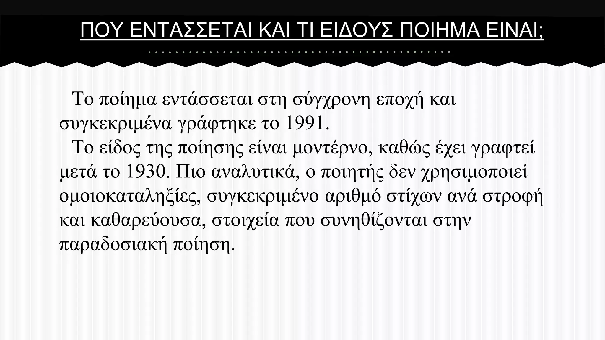 ΠΟΤ ΔΝΣΑ΢΢ΔΣΑΗ ΚΑΗ ΣΗ ΔΗΓΟΤ΢ ΠΟΗΖΜΑ ΔΗΝΑΗ;

Σν πνίεκα εληάζζεηαη ζηε ζύγρξνλε επνρή θαη
ζπγθεθξηκέλα γξάθηεθε ην 1991.
Σν είδνο ηεο πνίεζεο είλαη κνληέξλν, θαζώο έρεη γξαθηεί
κεηά ην 1930. Πην αλαιπηηθά, ν πνηεηήο δελ ρξεζηκνπνηεί
νκνηνθαηαιεμίεο, ζπγθεθξηκέλν αξηζκό ζηίρσλ αλά ζηξνθή
θαη θαζαξεύνπζα, ζηνηρεία πνπ ζπλεζίδνληαη ζηελ
παξαδνζηαθή πνίεζε.

 