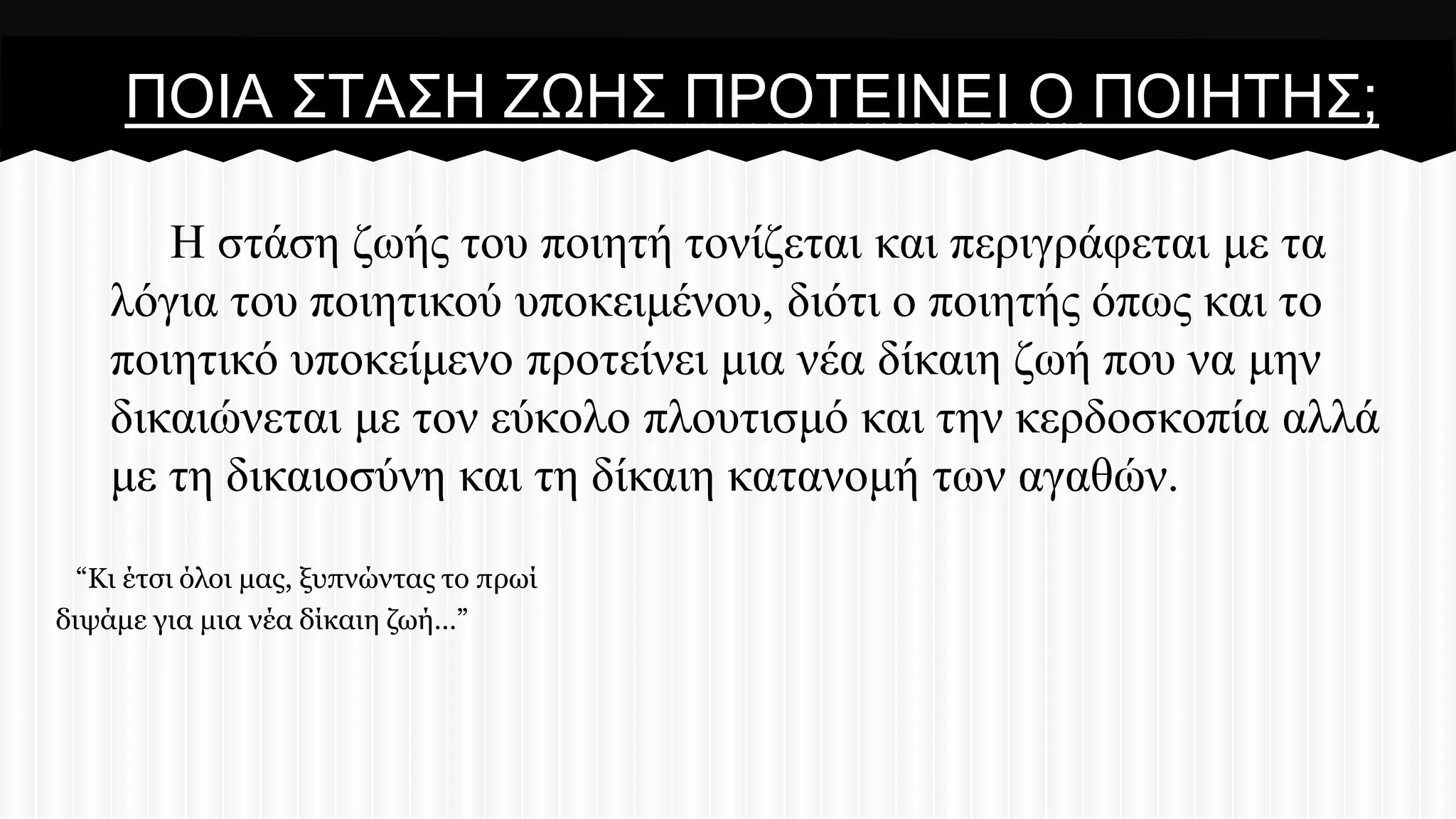 ΠΟΗΑ ΢ΣΑ΢Ζ ΕΧΖ΢ ΠΡΟΣΔΗΝΔΗ Ο ΠΟΗΖΣΖ΢;
Ζ ζηάζε δσήο ηνπ πνηεηή ηνλίδεηαη θαη πεξηγξάθεηαη κε ηα
ιόγηα ηνπ πνηεηηθνύ ππνθεηκέλνπ, δηόηη ν πνηεηήο όπσο θαη ην
πνηεηηθό ππνθείκελν πξνηείλεη κηα λέα δίθαηε δσή πνπ λα κελ
δηθαηώλεηαη κε ηνλ εύθνιν πινπηηζκό θαη ηελ θεξδνζθνπία αιιά
κε ηε δηθαηνζύλε θαη ηε δίθαηε θαηαλνκή ησλ αγαζώλ.
“Κι έηζι όλοι μαρ, ξςπνώνηαρ ηο ππωί
διψάμε για μια νέα δίκαιη ζωή…”

 