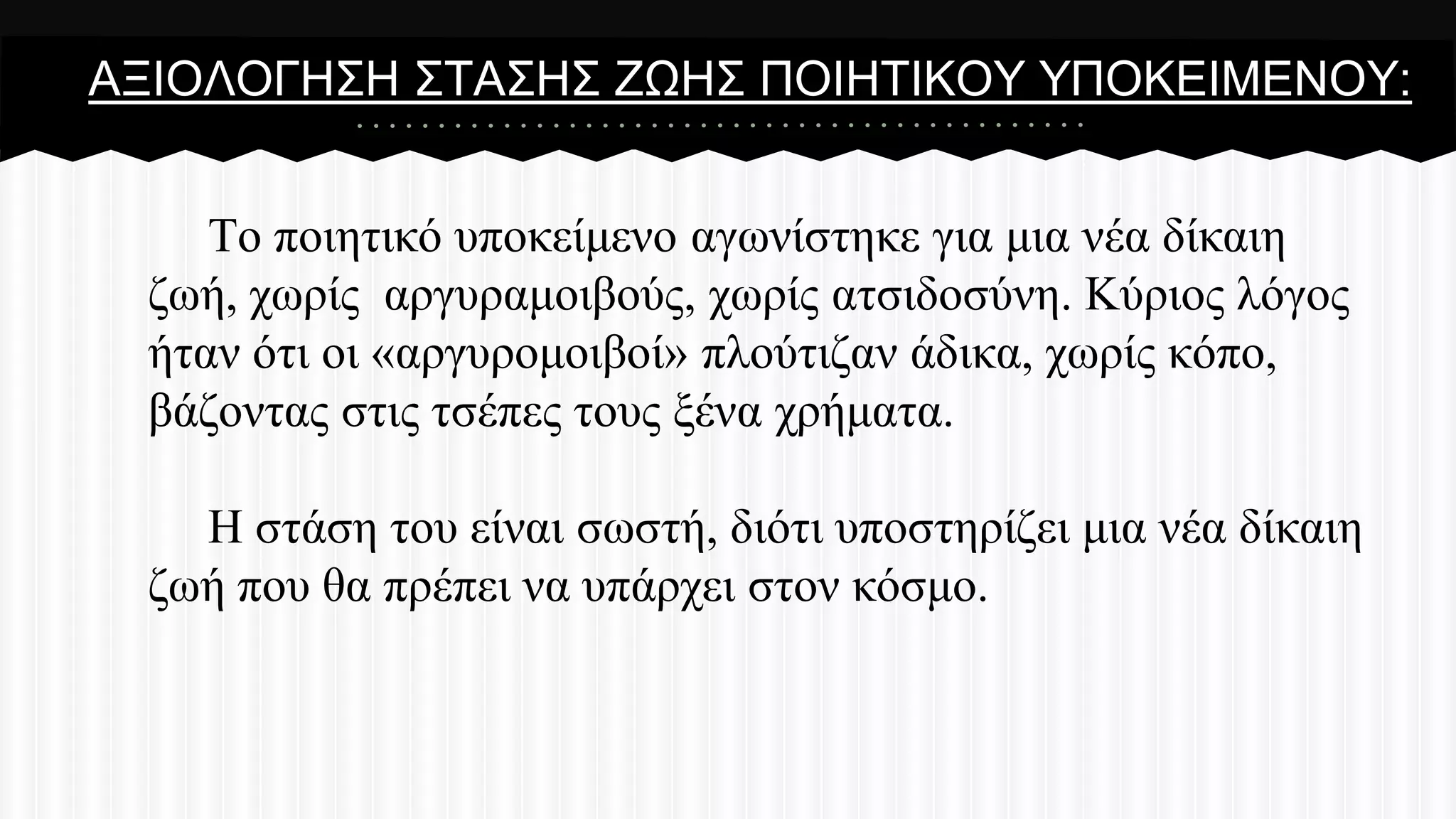 ΑΞΗΟΛΟΓΖ΢Ζ ΢ΣΑ΢Ζ΢ ΕΧΖ΢ ΠΟΗΖΣΗΚΟΤ ΤΠΟΚΔΗΜΔΝΟΤ:

Σν πνηεηηθό ππνθείκελν αγσλίζηεθε γηα κηα λέα δίθαηε
δσή, ρσξίο αξγπξακνηβνύο, ρσξίο αηζηδνζύλε. Κύξηνο ιόγνο
ήηαλ όηη νη «αξγπξνκνηβνί» πινύηηδαλ άδηθα, ρσξίο θόπν,
βάδνληαο ζηηο ηζέπεο ηνπο μέλα ρξήκαηα.
Ζ ζηάζε ηνπ είλαη ζσζηή, δηόηη ππνζηεξίδεη κηα λέα δίθαηε
δσή πνπ ζα πξέπεη λα ππάξρεη ζηνλ θόζκν.

 