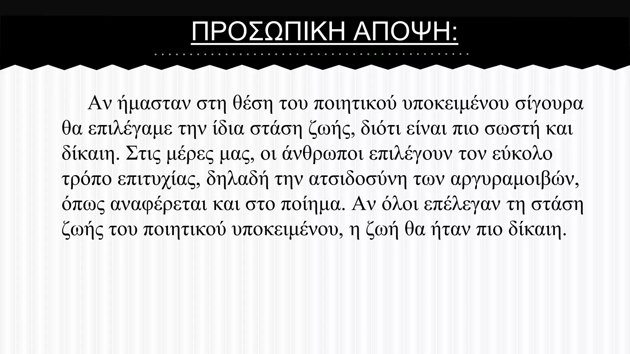 ΠΡΟ΢ΧΠΗΚΖ ΑΠΟΦΖ:
Αλ ήκαζηαλ ζηε ζέζε ηνπ πνηεηηθνύ ππνθεηκέλνπ ζίγνπξα
ζα επηιέγακε ηελ ίδηα ζηάζε δσήο, δηόηη είλαη πην ζσζηή θαη
δίθαηε. ΢ηηο κέξεο καο, νη άλζξσπνη επηιέγνπλ ηνλ εύθνιν
ηξόπν επηηπρίαο, δειαδή ηελ αηζηδνζύλε ησλ αξγπξακνηβώλ,
όπσο αλαθέξεηαη θαη ζην πνίεκα. Αλ όινη επέιεγαλ ηε ζηάζε
δσήο ηνπ πνηεηηθνύ ππνθεηκέλνπ, ε δσή ζα ήηαλ πην δίθαηε.

 