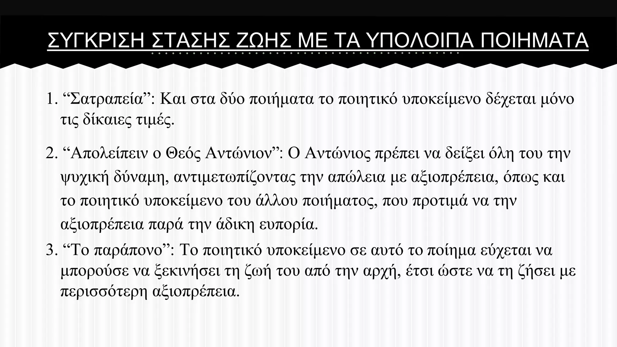 ΢ΤΓΚΡΗ΢Ζ ΢ΣΑ΢Ζ΢ ΕΧΖ΢ ΜΔ ΣΑ ΤΠΟΛΟΗΠΑ ΠΟΗΖΜΑΣΑ
1. “΢αηξαπεία”: Καη ζηα δύν πνηήκαηα ην πνηεηηθό ππνθείκελν δέρεηαη κόλν
ηηο δίθαηεο ηηκέο.
2. “Απνιείπεηλ ν Θεόο Αληώληνλ”: Ο Αληώληνο πξέπεη λα δείμεη όιε ηνπ ηελ
ςπρηθή δύλακε, αληηκεησπίδνληαο ηελ απώιεηα κε αμηνπξέπεηα, όπσο θαη
ην πνηεηηθό ππνθείκελν ηνπ άιινπ πνηήκαηνο, πνπ πξνηηκά λα ηελ
αμηνπξέπεηα παξά ηελ άδηθε εππνξία.
3. “Σν παξάπνλν”: Σν πνηεηηθό ππνθείκελν ζε απηό ην πνίεκα εύρεηαη λα
κπνξνύζε λα μεθηλήζεη ηε δσή ηνπ από ηελ αξρή, έηζη ώζηε λα ηε δήζεη κε
πεξηζζόηεξε αμηνπξέπεηα.

 