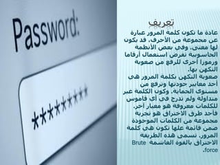 ‫تعريف‬
‫عادة ما تكون كلمة المرور عبارة‬
‫عن مجموعة من األحرف، قد يكون‬
‫لها معنى. وفي بعض األنظمة‬
‫الحاسوبية تفرض استعمال أرقاما‬
‫ورموزا أخرى للرفع من صعوبة‬
‫التكهن بها.‬
‫صعوبة التكهن بكلمة المرور هي‬
‫أحد معايير جودتها وترفع من‬
‫مستوى الحماية. وكون الكلمة غير‬
‫متداولة ولم تدرج في أي قاموس‬
‫للكلمات معروفة هو معيار آخر.‬
‫فأحد طرق االختراق هو تجربة‬
‫مجموعة من الكلمات الموجودة‬
‫ضمن قائمة علها تكون هي كلمة‬
‫المرور. تسمى هذه الطريقة‬
‫االختراق بالقوة الغاشمة ‪Brute‬‬
‫‪.force‬‬

 