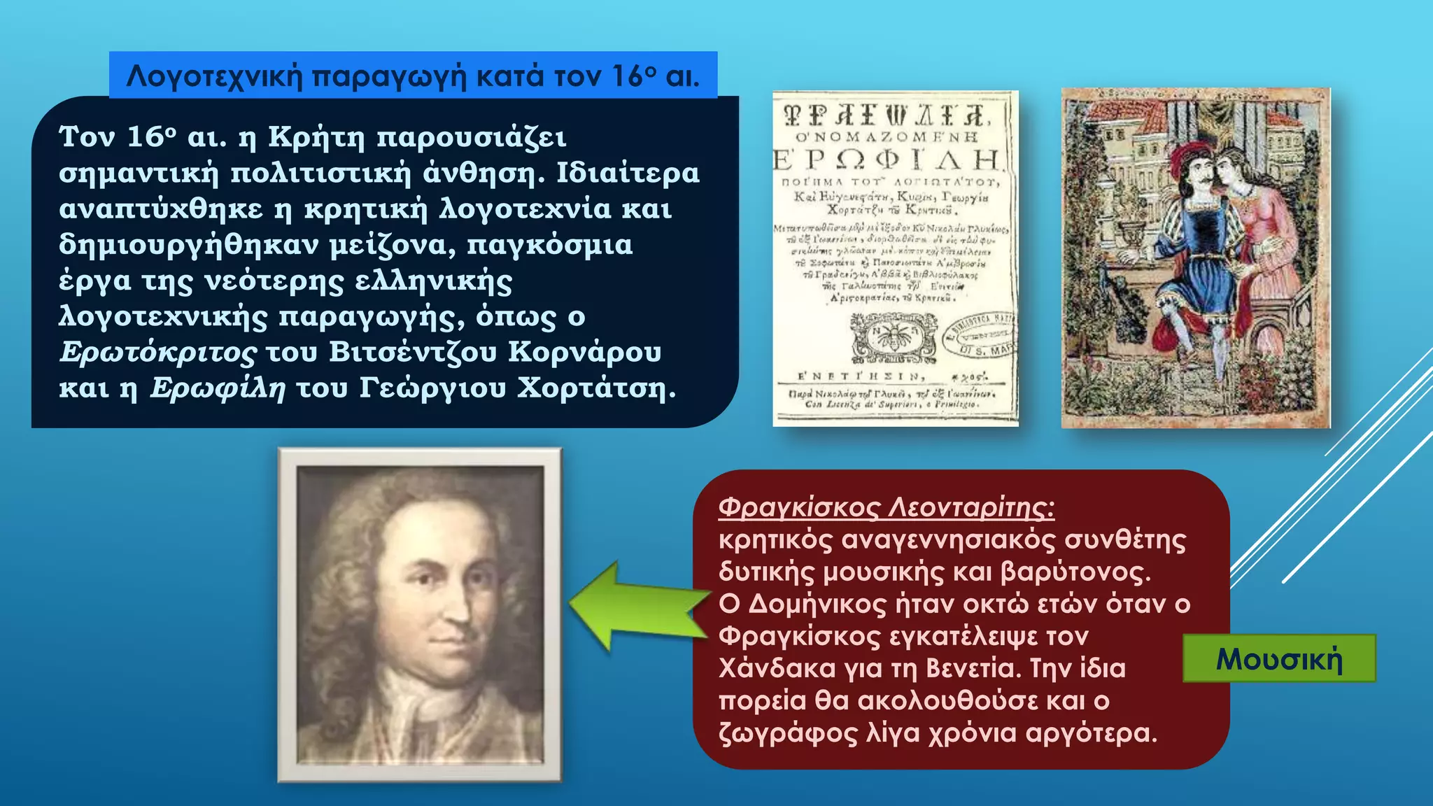 Λογοτεχνική παραγωγή κατά τον 16ο αι.
Τον 16ο αι. η Κρήτη παρουσιάζει
σημαντική πολιτιστική άνθηση. Ιδιαίτερα
αναπτύχθηκε η κρητική λογοτεχνία και
δημιουργήθηκαν μείζονα, παγκόσμια
έργα της νεότερης ελληνικής
λογοτεχνικής παραγωγής, όπως ο
Ερωτόκριτος του Βιτσέντζου Κορνάρου
και η Ερωφίλη του Γεώργιου Χορτάτση.

Φραγκίσκος Λεονταρίτης:
κρητικός αναγεννησιακός συνθέτης
δυτικής μουσικής και βαρύτονος.
Ο Δομήνικος ήταν οκτώ ετών όταν ο
Φραγκίσκος εγκατέλειψε τον
Μουσική
Χάνδακα για τη Βενετία. Σην ίδια
πορεία θα ακολουθούσε και ο
ζωγράφος λίγα χρόνια αργότερα.

 